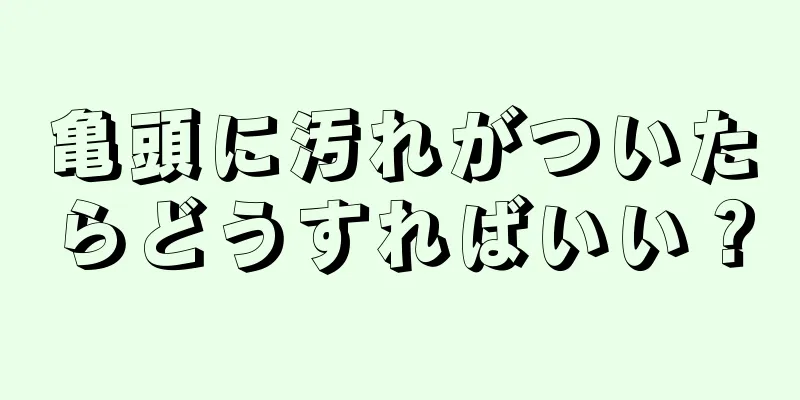 亀頭に汚れがついたらどうすればいい？