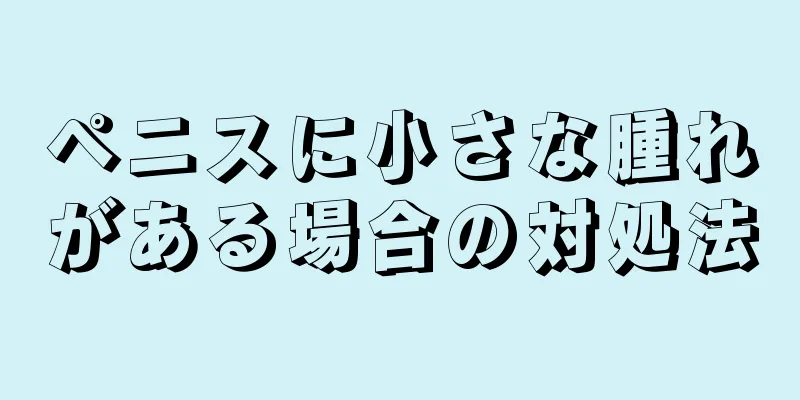 ペニスに小さな腫れがある場合の対処法
