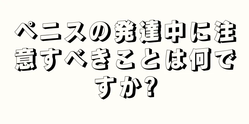ペニスの発達中に注意すべきことは何ですか?