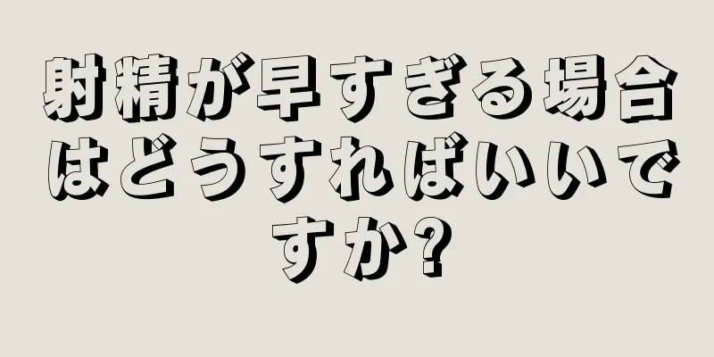 射精が早すぎる場合はどうすればいいですか?
