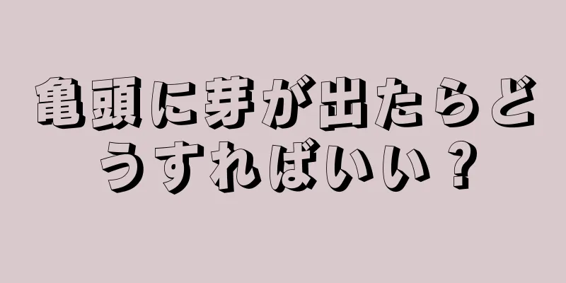 亀頭に芽が出たらどうすればいい？