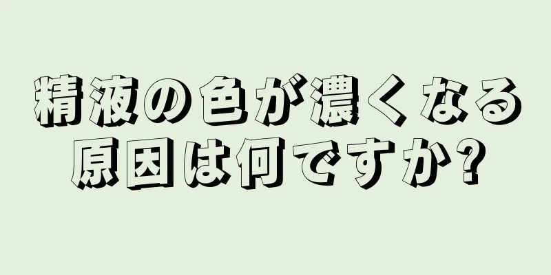 精液の色が濃くなる原因は何ですか?