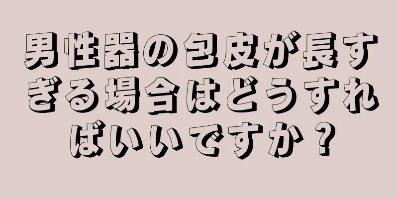 男性器の包皮が長すぎる場合はどうすればいいですか？