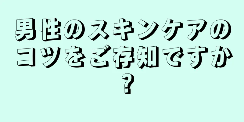 男性のスキンケアのコツをご存知ですか？
