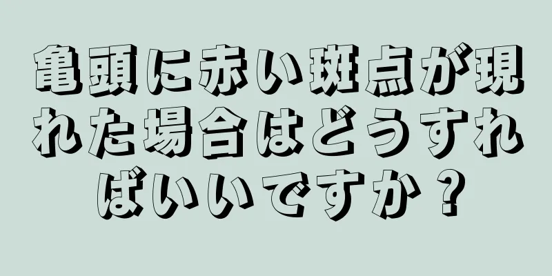 亀頭に赤い斑点が現れた場合はどうすればいいですか？