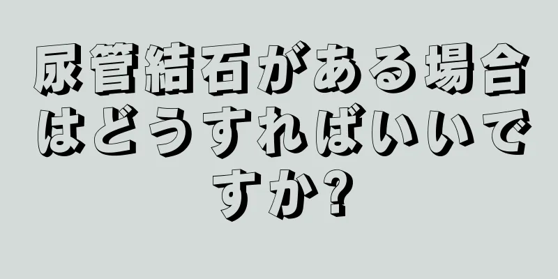 尿管結石がある場合はどうすればいいですか?