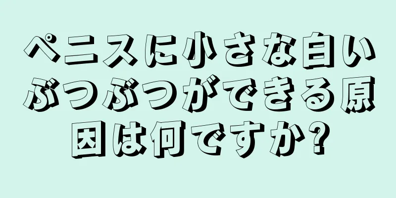 ペニスに小さな白いぶつぶつができる原因は何ですか?
