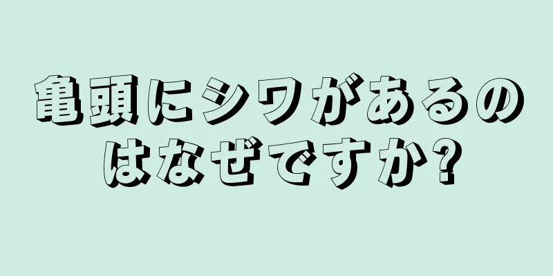 亀頭にシワがあるのはなぜですか?