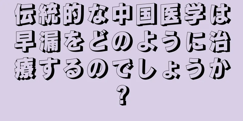 伝統的な中国医学は早漏をどのように治療するのでしょうか?