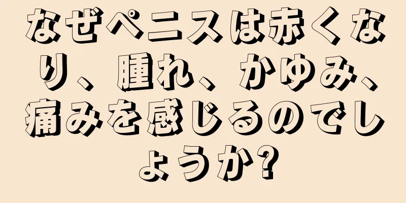 なぜペニスは赤くなり、腫れ、かゆみ、痛みを感じるのでしょうか?