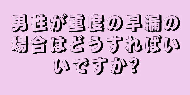 男性が重度の早漏の場合はどうすればいいですか?