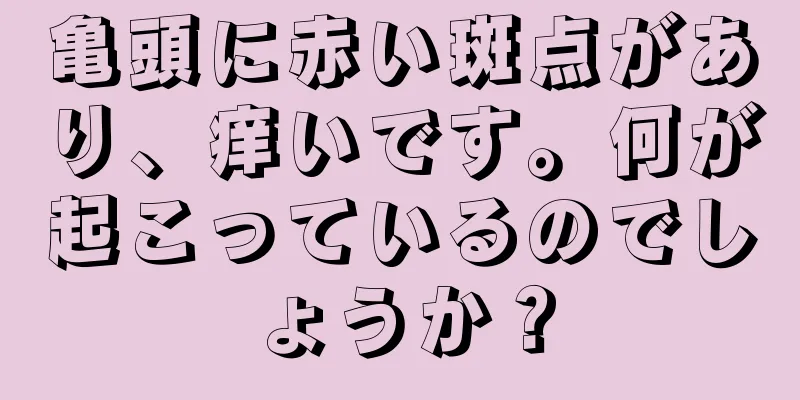 亀頭に赤い斑点があり、痒いです。何が起こっているのでしょうか？