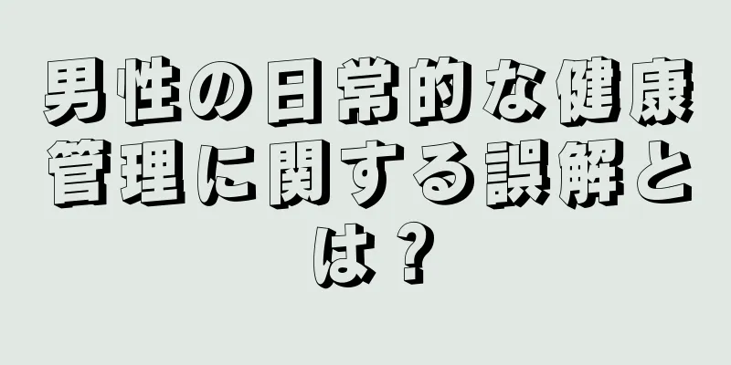 男性の日常的な健康管理に関する誤解とは？