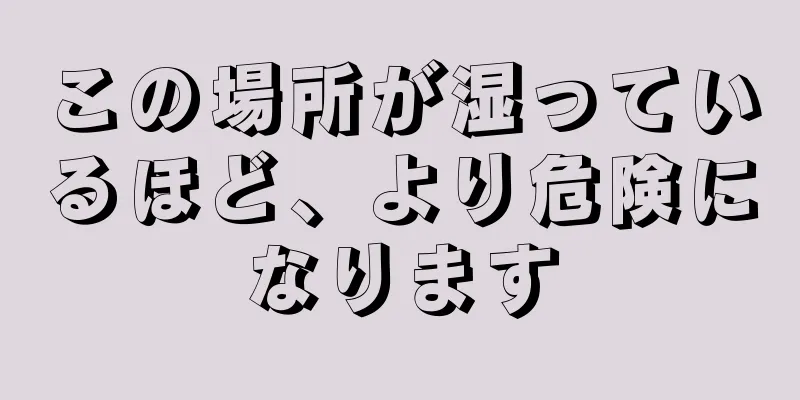 この場所が湿っているほど、より危険になります