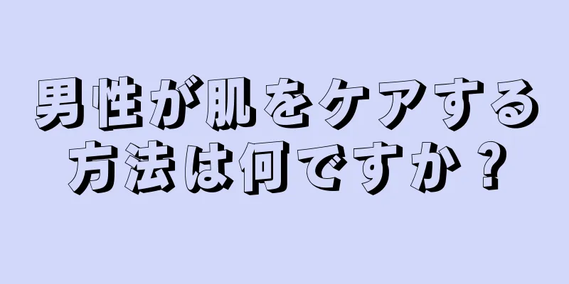 男性が肌をケアする方法は何ですか？