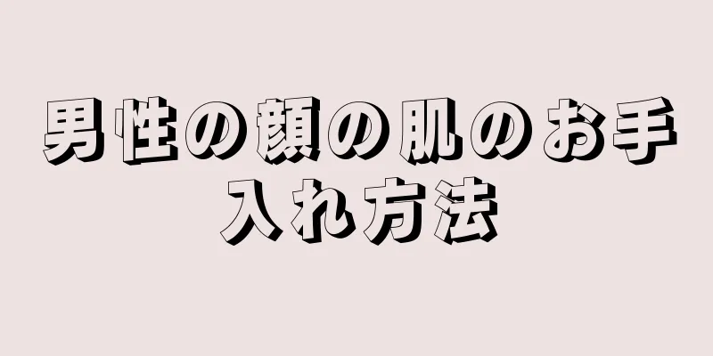 男性の顔の肌のお手入れ方法