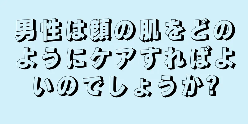 男性は顔の肌をどのようにケアすればよいのでしょうか?