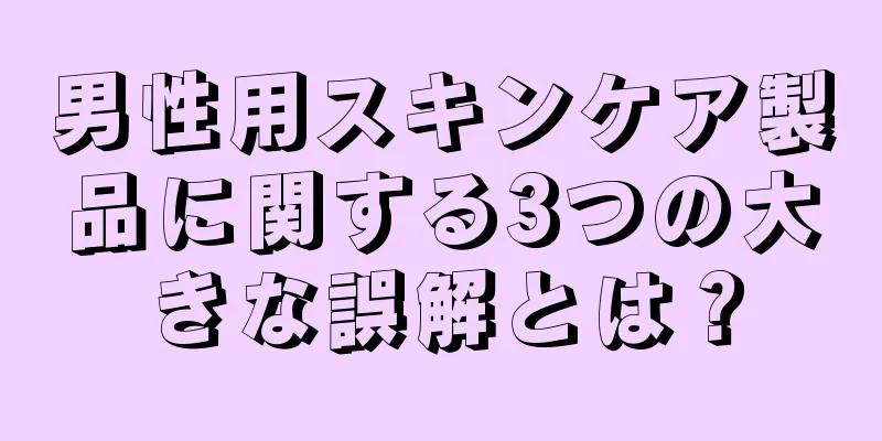 男性用スキンケア製品に関する3つの大きな誤解とは？