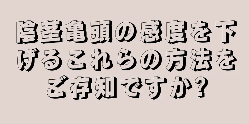 陰茎亀頭の感度を下げるこれらの方法をご存知ですか?