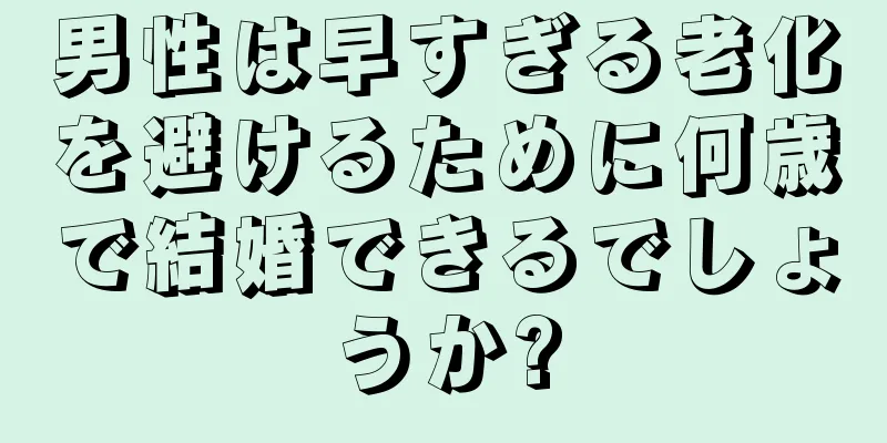 男性は早すぎる老化を避けるために何歳で結婚できるでしょうか?