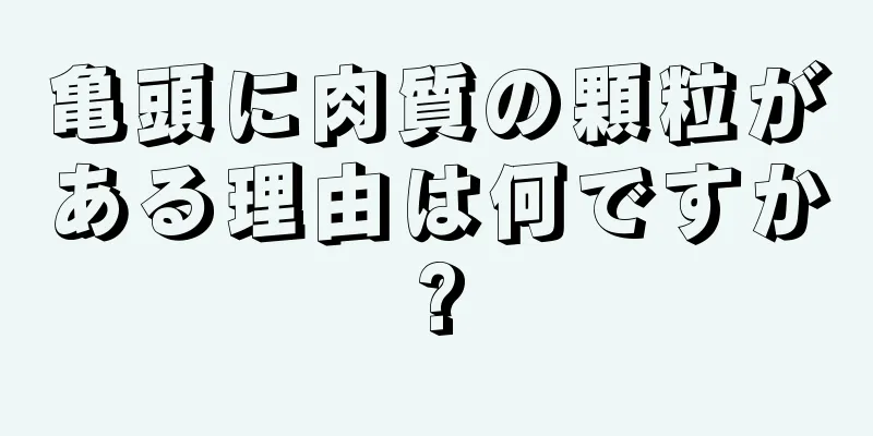 亀頭に肉質の顆粒がある理由は何ですか?