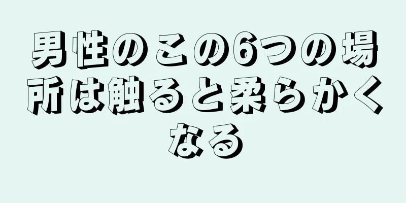 男性のこの6つの場所は触ると柔らかくなる
