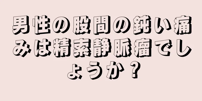 男性の股間の鈍い痛みは精索静脈瘤でしょうか？