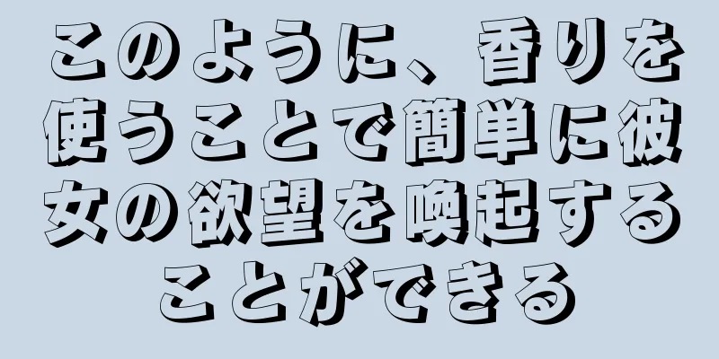 このように、香りを使うことで簡単に彼女の欲望を喚起することができる