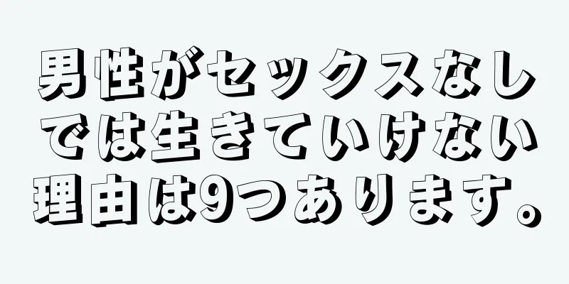 男性がセックスなしでは生きていけない理由は9つあります。