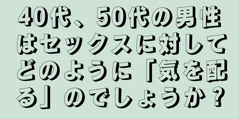 40代、50代の男性はセックスに対してどのように「気を配る」のでしょうか？
