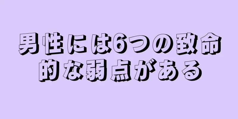 男性には6つの致命的な弱点がある