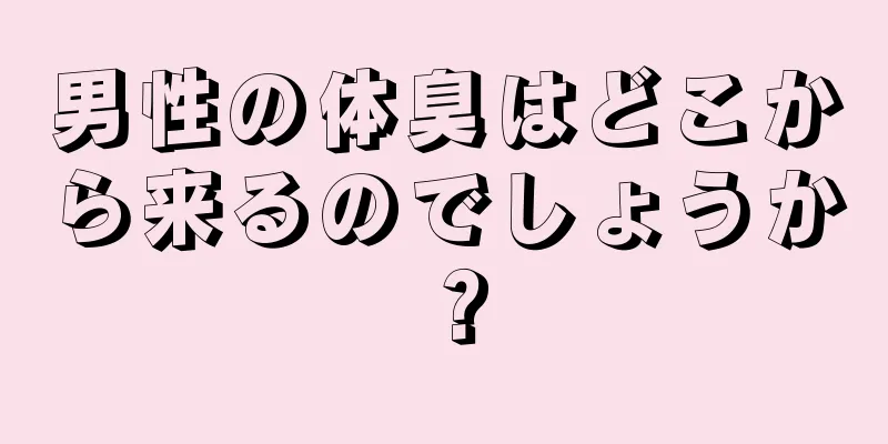 男性の体臭はどこから来るのでしょうか？