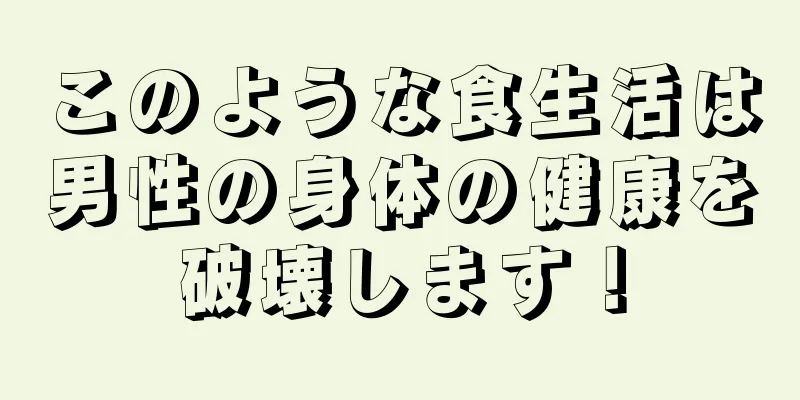 このような食生活は男性の身体の健康を破壊します！