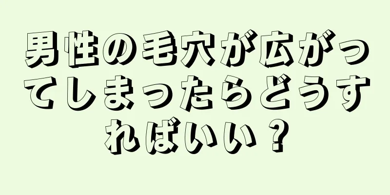 男性の毛穴が広がってしまったらどうすればいい？