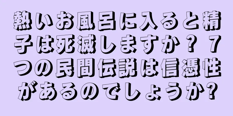 熱いお風呂に入ると精子は死滅しますか？ 7つの民間伝説は信憑性があるのでしょうか?
