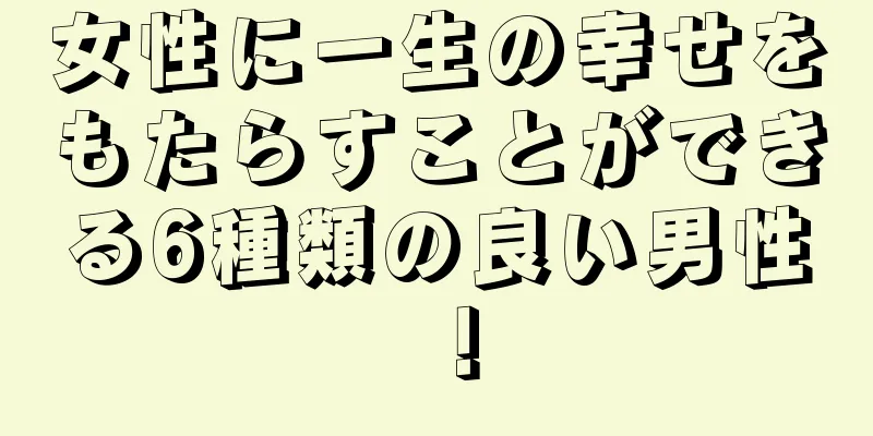 女性に一生の幸せをもたらすことができる6種類の良い男性！