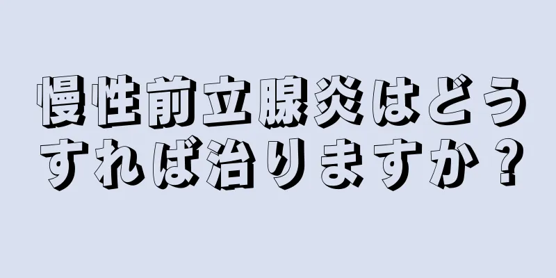 慢性前立腺炎はどうすれば治りますか？