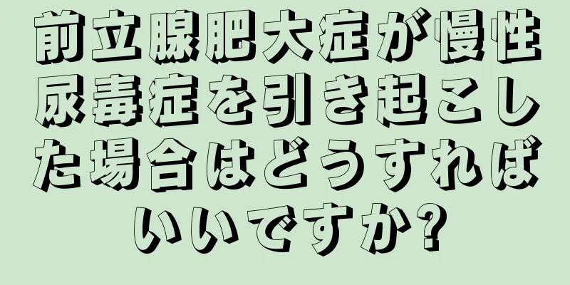 前立腺肥大症が慢性尿毒症を引き起こした場合はどうすればいいですか?