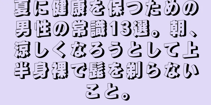 夏に健康を保つための男性の常識13選。朝、涼しくなろうとして上半身裸で髭を剃らないこと。
