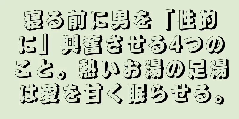 寝る前に男を「性的に」興奮させる4つのこと。熱いお湯の足湯は愛を甘く眠らせる。