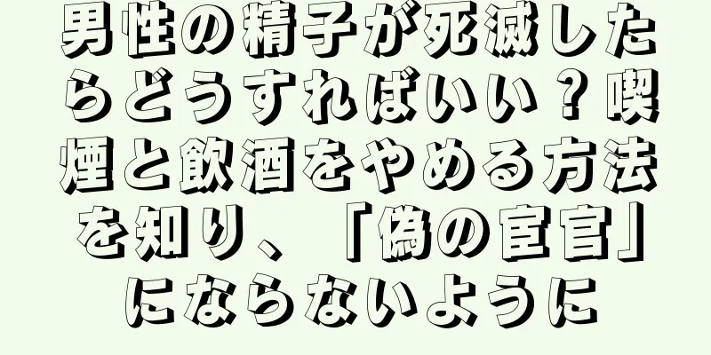 男性の精子が死滅したらどうすればいい？喫煙と飲酒をやめる方法を知り、「偽の宦官」にならないように