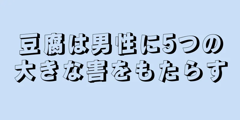 豆腐は男性に5つの大きな害をもたらす