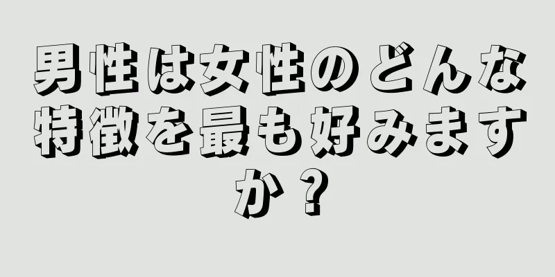 男性は女性のどんな特徴を最も好みますか？