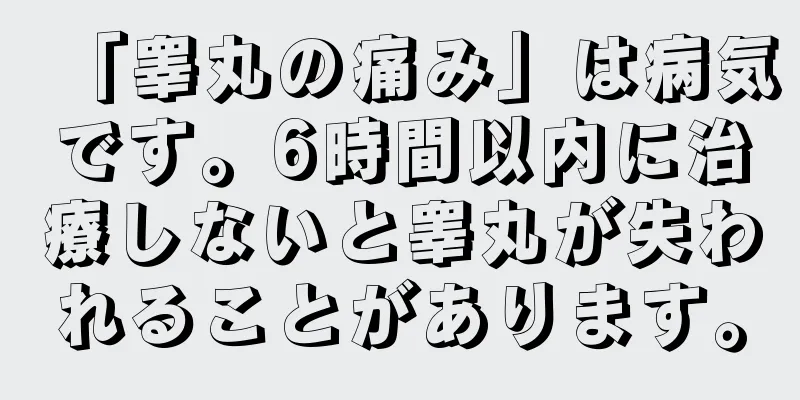 「睾丸の痛み」は病気です。6時間以内に治療しないと睾丸が失われることがあります。