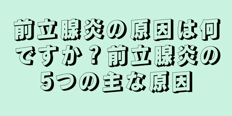 前立腺炎の原因は何ですか？前立腺炎の5つの主な原因
