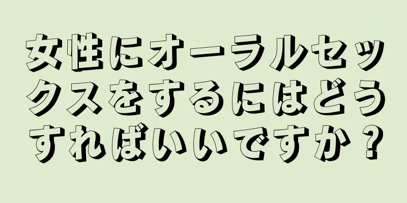 女性にオーラルセックスをするにはどうすればいいですか？