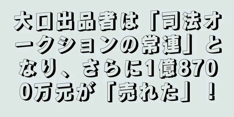 大口出品者は「司法オークションの常連」となり、さらに1億8700万元が「売れた」！