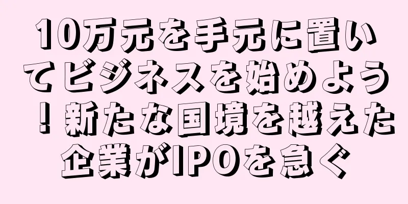 10万元を手元に置いてビジネスを始めよう！新たな国境を越えた企業がIPOを急ぐ