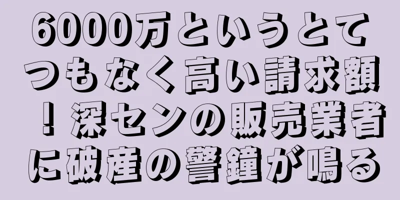 6000万というとてつもなく高い請求額！深センの販売業者に破産の警鐘が鳴る