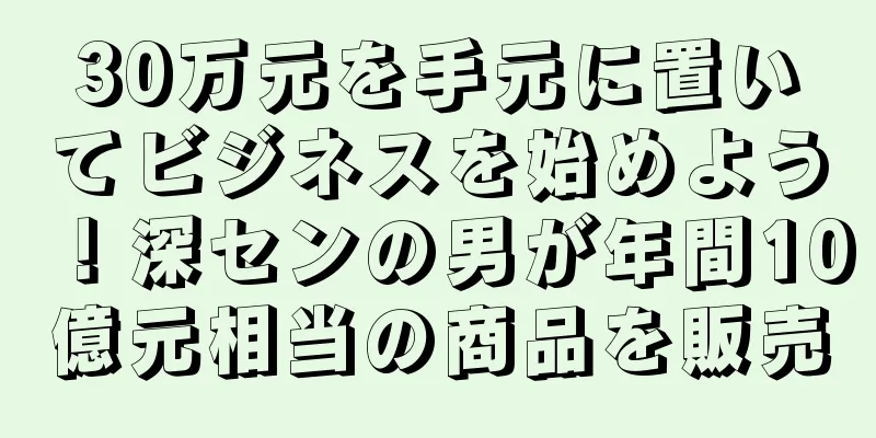 30万元を手元に置いてビジネスを始めよう！深センの男が年間10億元相当の商品を販売